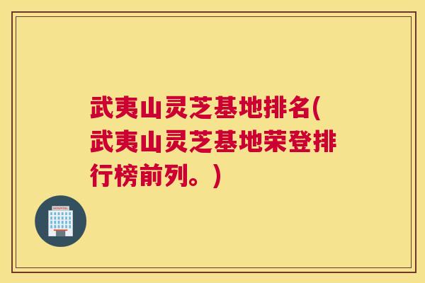 武夷山灵芝基地排名(武夷山灵芝基地荣登排行榜前列。)
