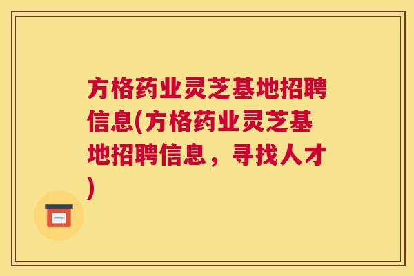 方格药业灵芝基地招聘信息(方格药业灵芝基地招聘信息,寻找人才) 方格药业灵芝基地招聘信息(方格药业灵芝基地招聘信息,寻找人才)