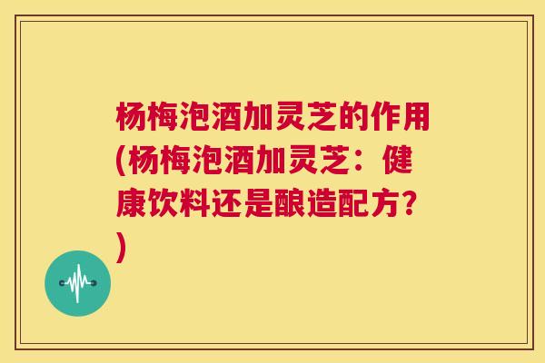 杨梅泡酒加灵芝的作用(杨梅泡酒加灵芝:健康饮料还是酿造配方?) 杨梅泡酒加灵芝的作用(杨梅泡酒加灵芝:健康饮料还是酿造配方?)