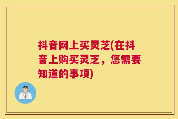 抖音网上买灵芝(在抖音上购买灵芝，您需要知道的事项)