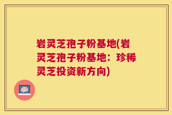 岩灵芝孢子粉基地(岩灵芝孢子粉基地:珍稀灵芝投资新方向) 岩灵芝孢子粉基地(岩灵芝孢子粉基地:珍稀灵芝投资新方向)