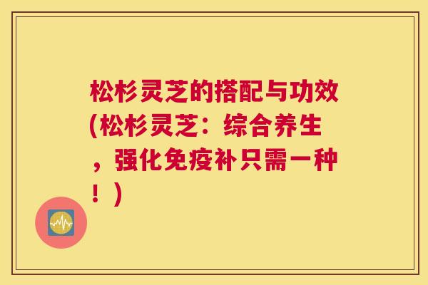 松杉灵芝的搭配与功效(松杉灵芝：综合养生，强化免疫补只需一种！)