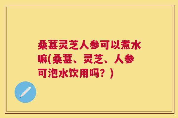 桑葚灵芝人参可以煮水嘛(桑葚、灵芝、人参可泡水饮用吗？)