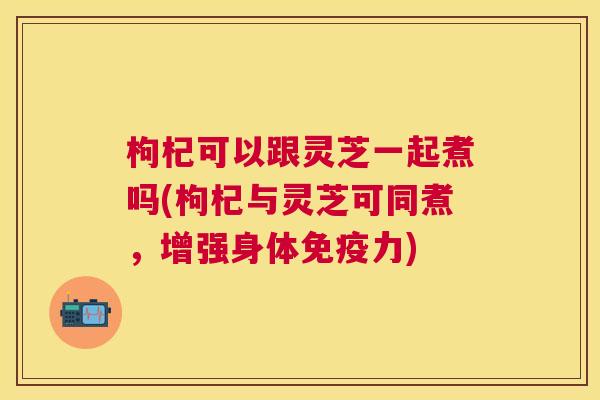 枸杞可以跟灵芝一起煮吗(枸杞与灵芝可同煮，增强身体免疫力)