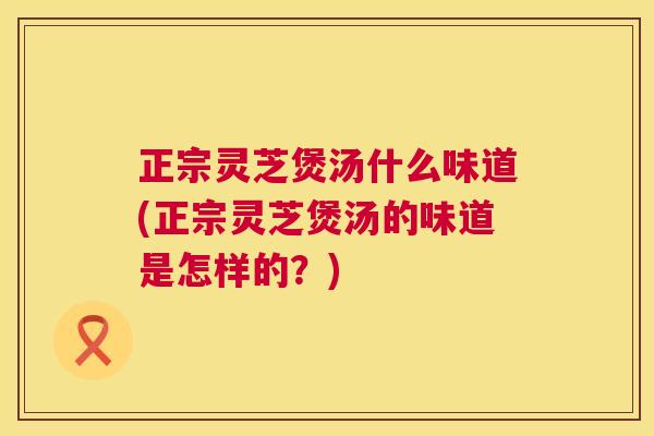 正宗灵芝煲汤什么味道(正宗灵芝煲汤的味道是怎样的？)