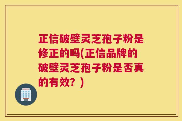 正信破壁灵芝孢子粉是修正的吗(正信品牌的破壁灵芝孢子粉是否真的有效？)