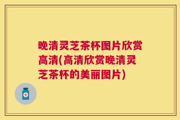 晚清灵芝茶杯图片欣赏高清(高清欣赏晚清灵芝茶杯的美丽图片)