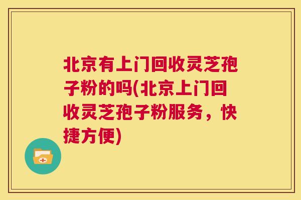 北京有上门回收灵芝孢子粉的吗(北京上门回收灵芝孢子粉服务，快捷方便)