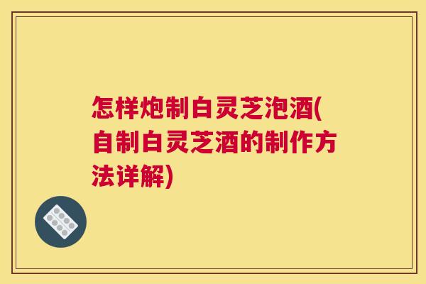 怎样炮制白灵芝泡酒(自制白灵芝酒的制作方法详解)