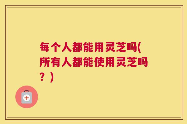 每个人都能用灵芝吗(所有人都能使用灵芝吗？)