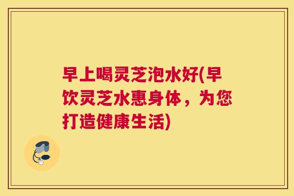早上喝灵芝泡水好(早饮灵芝水惠身体，为您打造健康生活)