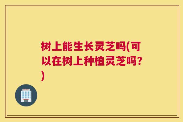 树上能生长灵芝吗(可以在树上种植灵芝吗?) 树上能生长灵芝吗(可以在树上种植灵芝吗?)