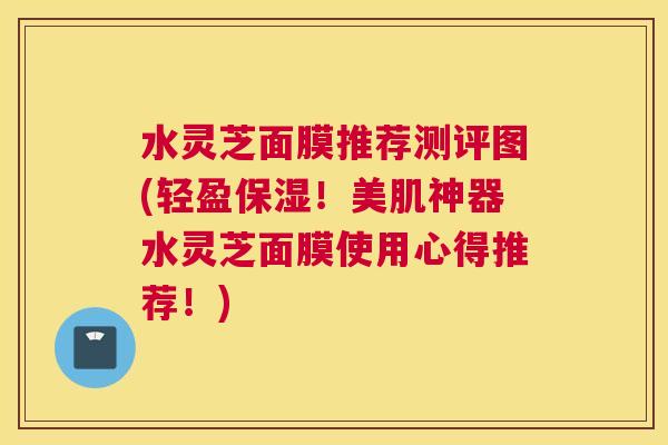 水灵芝面膜推荐测评图(轻盈保湿！美肌神器水灵芝面膜使用心得推荐！)