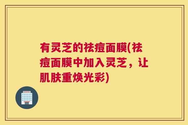 有灵芝的祛痘面膜(祛痘面膜中加入灵芝，让肌肤重焕光彩)