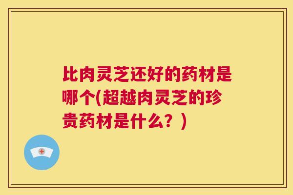 比肉灵芝还好的药材是哪个(超越肉灵芝的珍贵药材是什么？)