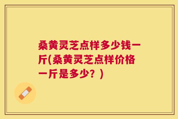 桑黄灵芝点样多少钱一斤(桑黄灵芝点样价格一斤是多少？)