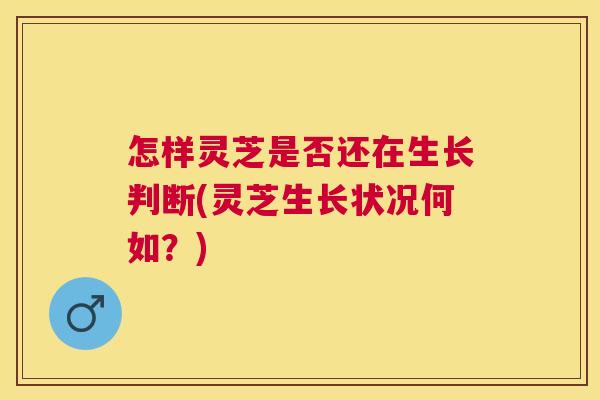 怎样灵芝是否还在生长判断(灵芝生长状况何如？)