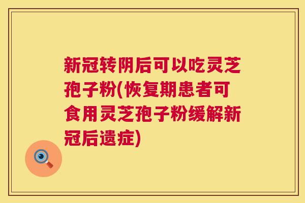 新冠转阴后可以吃灵芝孢子粉(恢复期患者可食用灵芝孢子粉缓解新冠后遗症)