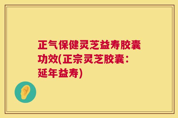 正气保健灵芝益寿胶囊功效(正宗灵芝胶囊：延年益寿)