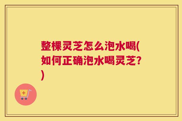 整棵灵芝怎么泡水喝(如何正确泡水喝灵芝？)
