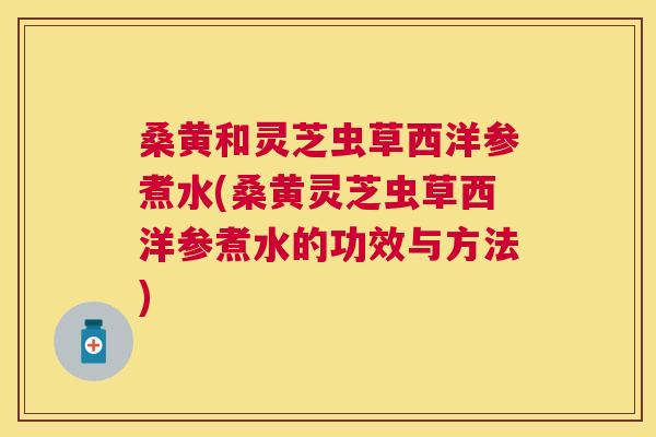 桑黄和灵芝虫草西洋参煮水(桑黄灵芝虫草西洋参煮水的功效与方法)