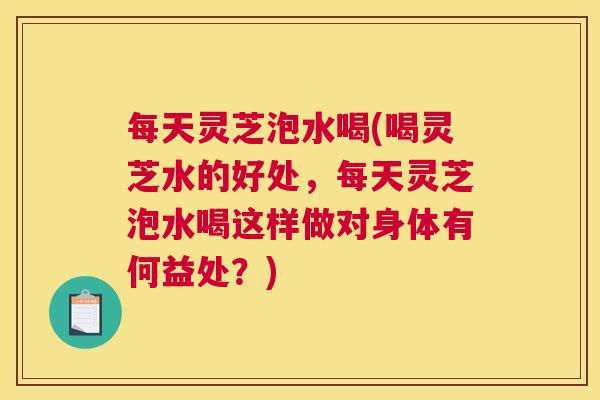 每天灵芝泡水喝(喝灵芝水的好处，每天灵芝泡水喝这样做对身体有何益处？)