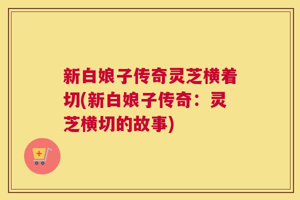 新白娘子传奇灵芝横着切(新白娘子传奇：灵芝横切的故事)