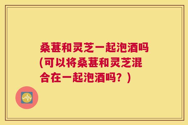桑葚和灵芝一起泡酒吗(可以将桑葚和灵芝混合在一起泡酒吗？)