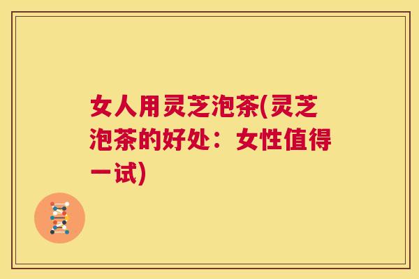 女人用灵芝泡茶(灵芝泡茶的好处：女性值得一试)