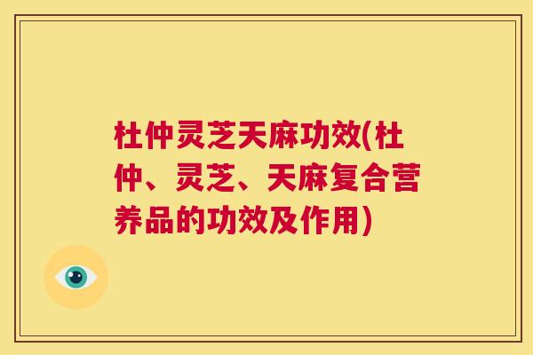 杜仲灵芝天麻功效(杜仲、灵芝、天麻复合营养品的功效及作用) 杜仲灵芝天麻功效(杜仲、灵芝、天麻复合营养品的功效及作用)