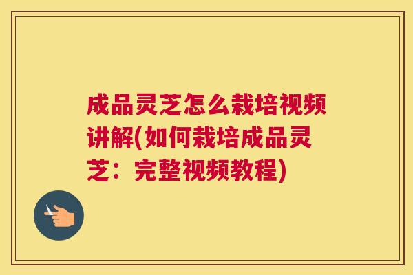 成品灵芝怎么栽培视频讲解(如何栽培成品灵芝：完整视频教程)