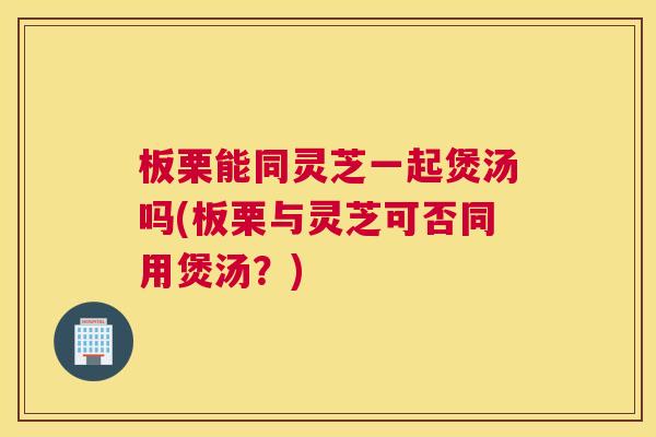 板栗能同灵芝一起煲汤吗(板栗与灵芝可否同用煲汤?) 板栗能同灵芝一起煲汤吗(板栗与灵芝可否同用煲汤?)