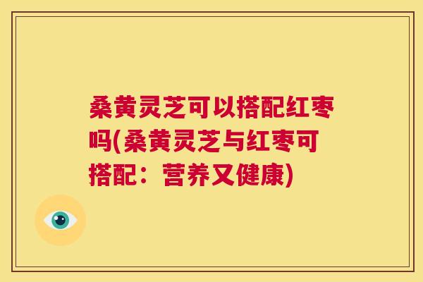 桑黄灵芝可以搭配红枣吗(桑黄灵芝与红枣可搭配：营养又健康)