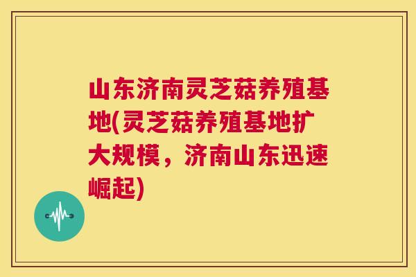山东济南灵芝菇养殖基地(灵芝菇养殖基地扩大规模，济南山东迅速崛起)
