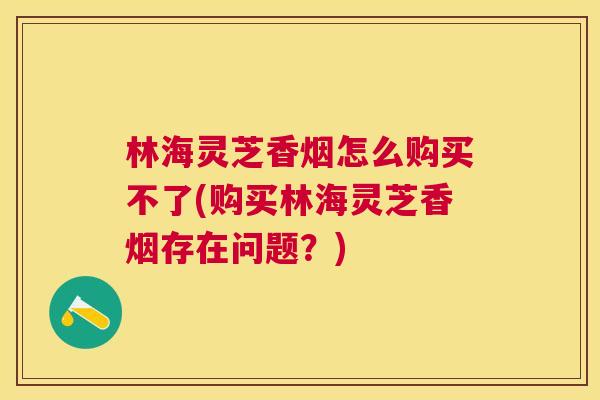 林海灵芝香烟怎么购买不了(购买林海灵芝香烟存在问题？)