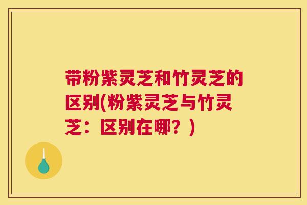 带粉紫灵芝和竹灵芝的区别(粉紫灵芝与竹灵芝：区别在哪？)