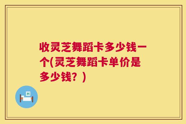 收灵芝舞蹈卡多少钱一个(灵芝舞蹈卡单价是多少钱？)