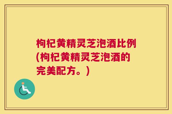 枸杞黄精灵芝泡酒比例(枸杞黄精灵芝泡酒的完美配方。)