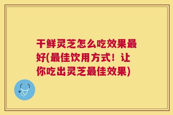 干鲜灵芝怎么吃效果最好(最佳饮用方式！让你吃出灵芝最佳效果)