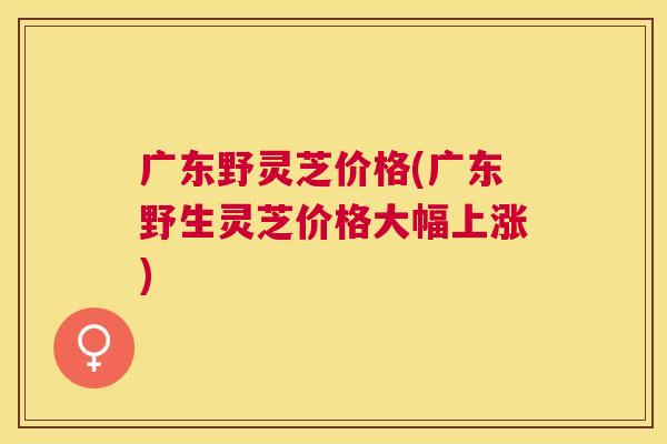 广东野灵芝价格(广东野生灵芝价格大幅上涨)