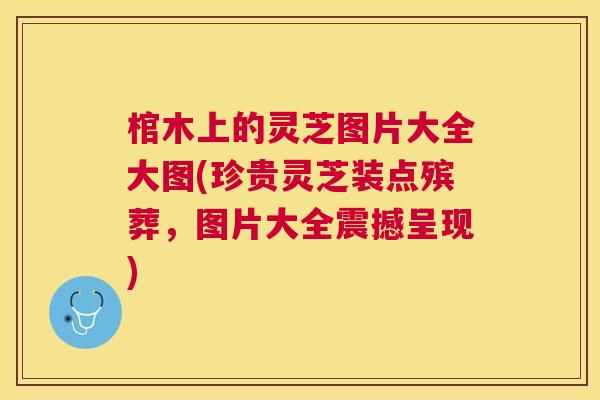 棺木上的灵芝图片大全大图(珍贵灵芝装点殡葬，图片大全震撼呈现)
