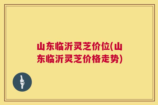 山东临沂灵芝价位(山东临沂灵芝价格走势) 山东临沂灵芝价位(山东临沂灵芝价格走势)