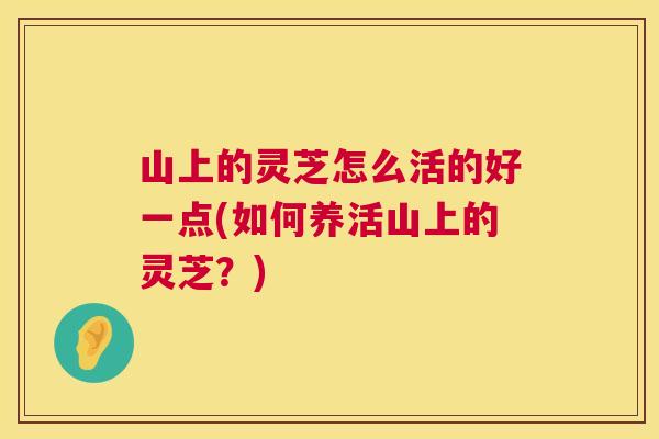山上的灵芝怎么活的好一点(如何养活山上的灵芝?) 山上的灵芝怎么活的好一点(如何养活山上的灵芝?)