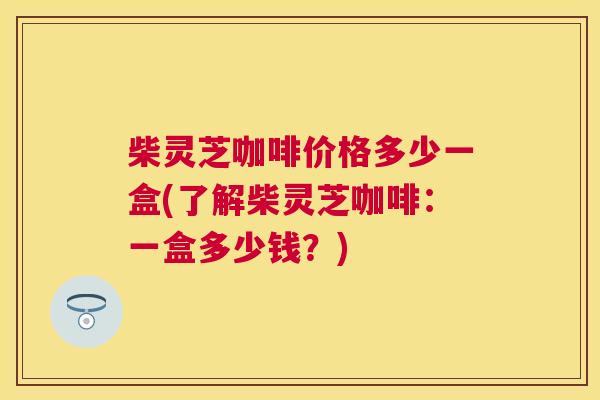 柴灵芝咖啡价格多少一盒(了解柴灵芝咖啡：一盒多少钱？)