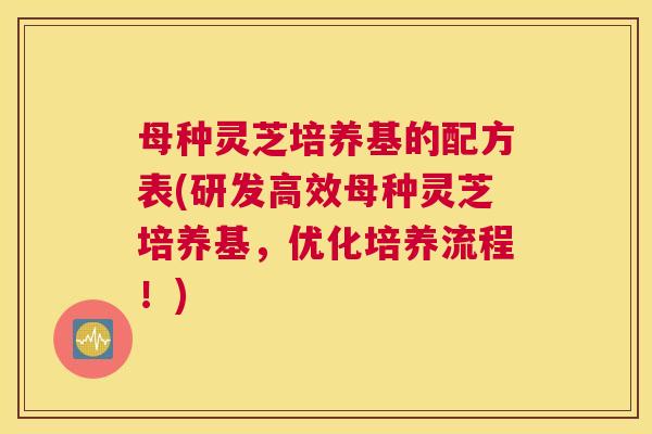 母种灵芝培养基的配方表(研发高效母种灵芝培养基，优化培养流程！)