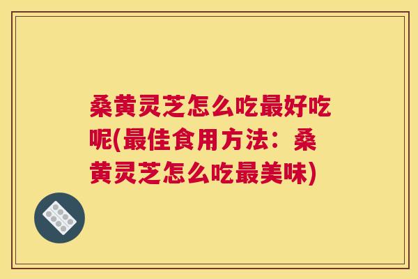 桑黄灵芝怎么吃最好吃呢(最佳食用方法：桑黄灵芝怎么吃最美味)