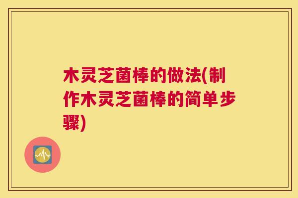 木灵芝菌棒的做法(制作木灵芝菌棒的简单步骤)