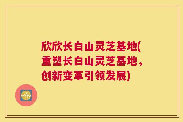 欣欣长白山灵芝基地(重塑长白山灵芝基地，创新变革引领发展)