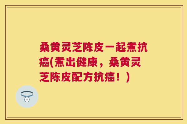 桑黄灵芝陈皮一起煮抗(煮出健康，桑黄灵芝陈皮配方抗！)