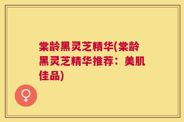 棠龄黑灵芝精华(棠龄黑灵芝精华推荐：美肌佳品)